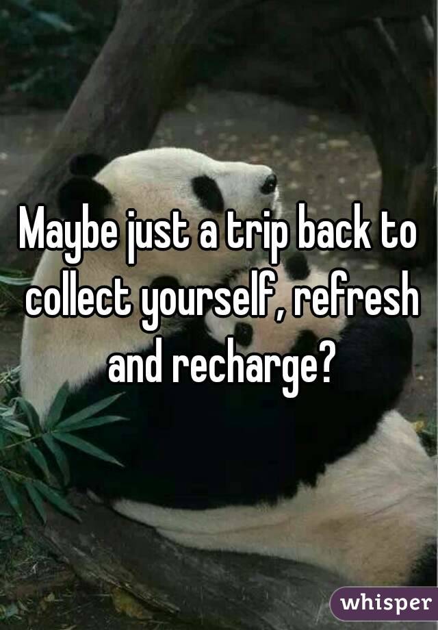 Maybe just a trip back to collect yourself, refresh and recharge?