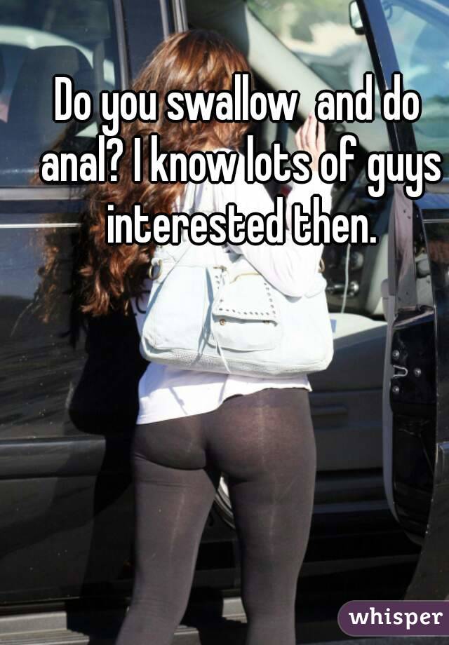 Do you swallow  and do anal? I know lots of guys interested then.