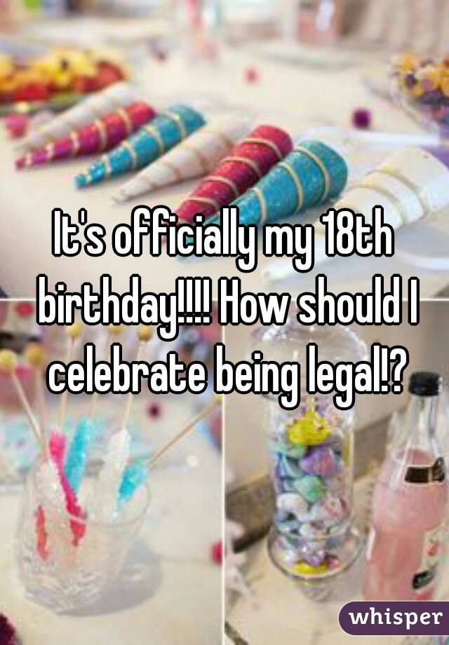 It's officially my 18th birthday!!!! How should I celebrate being legal!?