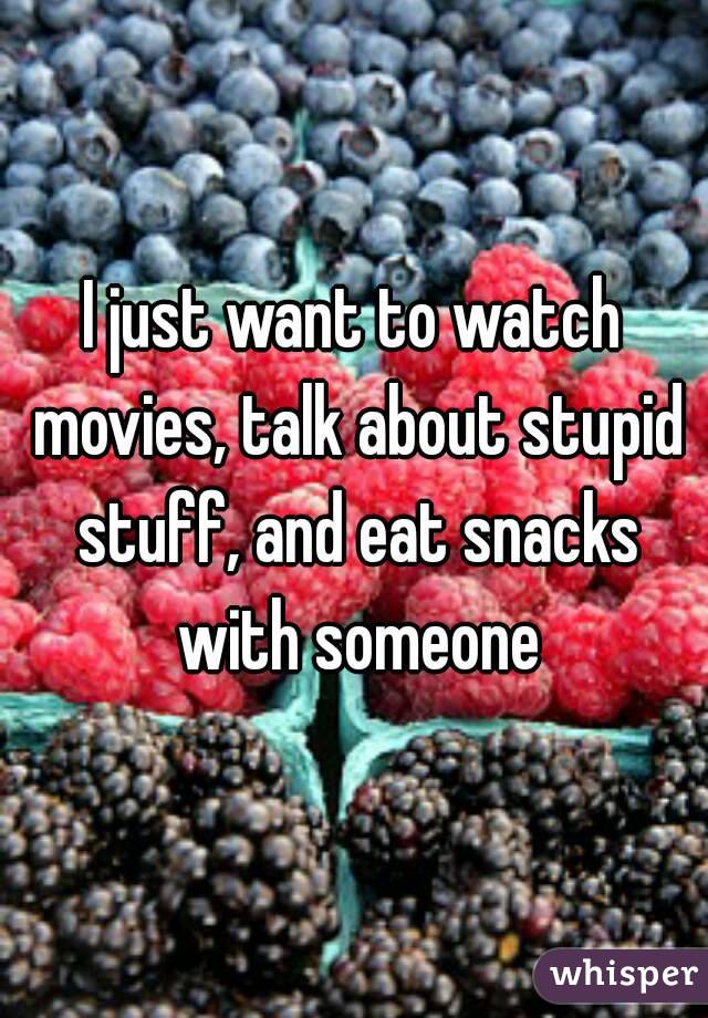 I just want to watch movies, talk about stupid stuff, and eat snacks with someone