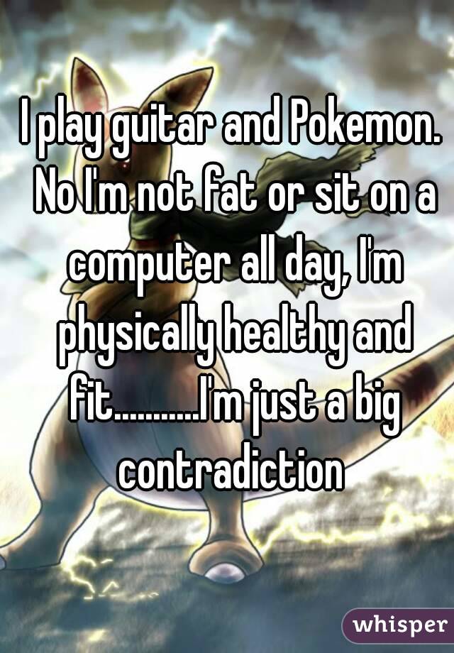 I play guitar and Pokemon. No I'm not fat or sit on a computer all day, I'm physically healthy and fit...........I'm just a big contradiction 