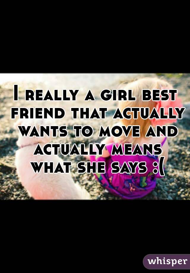 I really a girl best friend that actually wants to move and actually means what she says :(