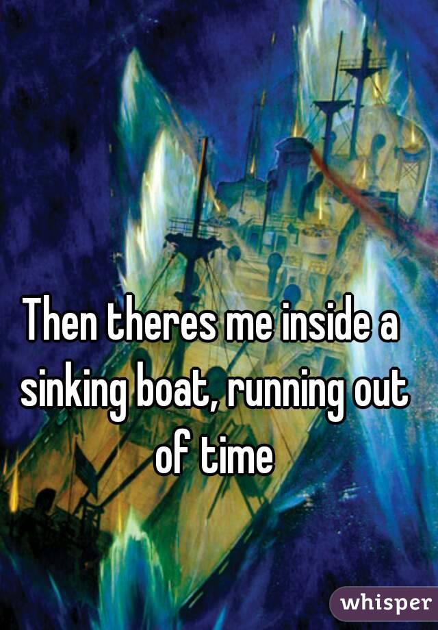 Then theres me inside a sinking boat, running out of time
