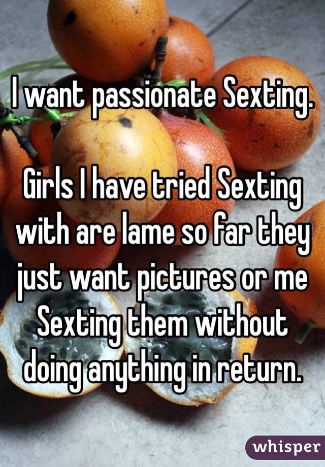 I want passionate Sexting. 

Girls I have tried Sexting with are lame so far they just want pictures or me Sexting them without doing anything in return. 