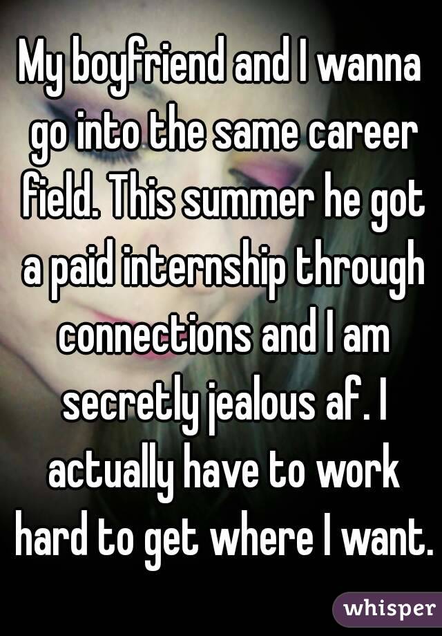 My boyfriend and I wanna go into the same career field. This summer he got a paid internship through connections and I am secretly jealous af. I actually have to work hard to get where I want.