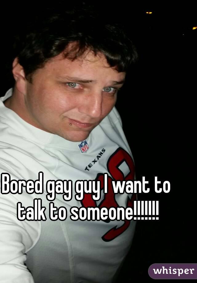 Bored gay guy I want to talk to someone!!!!!!!