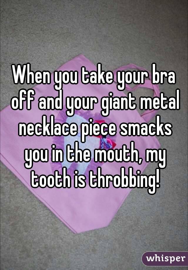 When you take your bra off and your giant metal necklace piece smacks you in the mouth, my tooth is throbbing!