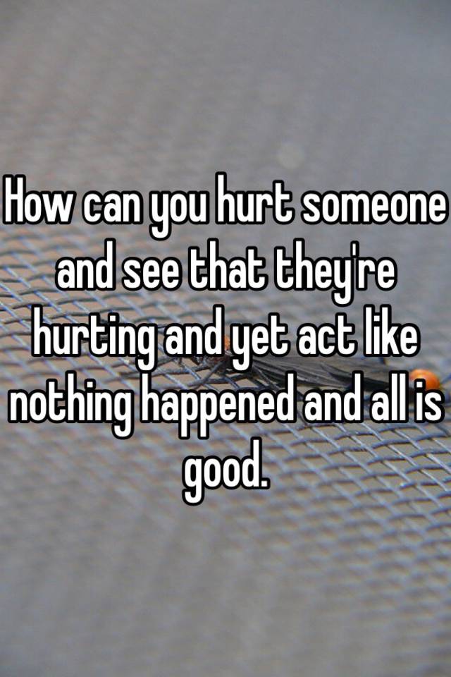 how-can-you-hurt-someone-and-see-that-they-re-hurting-and-yet-act-like