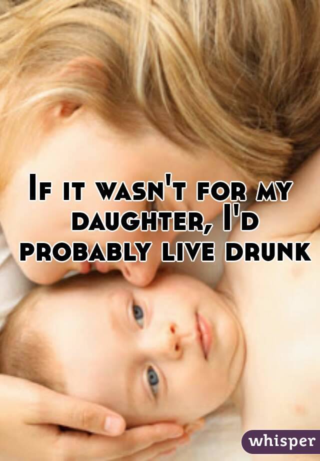 If it wasn't for my daughter, I'd probably live drunk