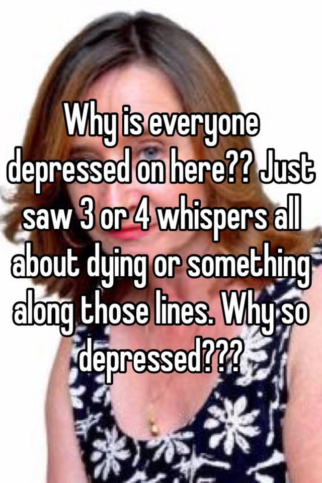 Why is everyone depressed on here?? Just saw 3 or 4 whispers all about