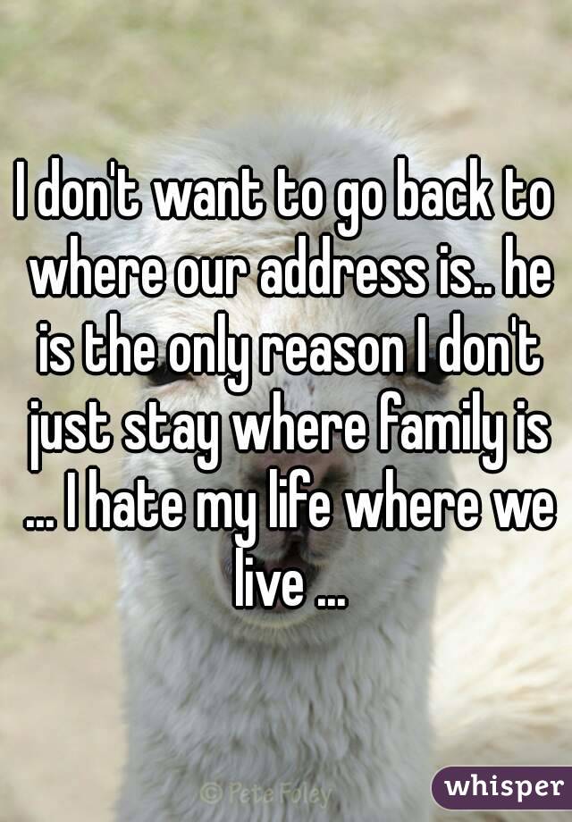 I don't want to go back to where our address is.. he is the only reason I don't just stay where family is ... I hate my life where we live ...