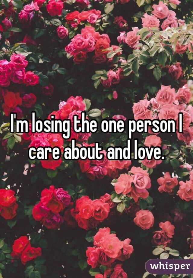 I'm losing the one person I care about and love.
