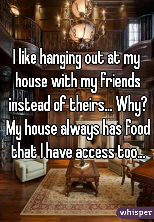 I like hanging out at my house with my friends instead of theirs... Why? My house always has food that I have access too...