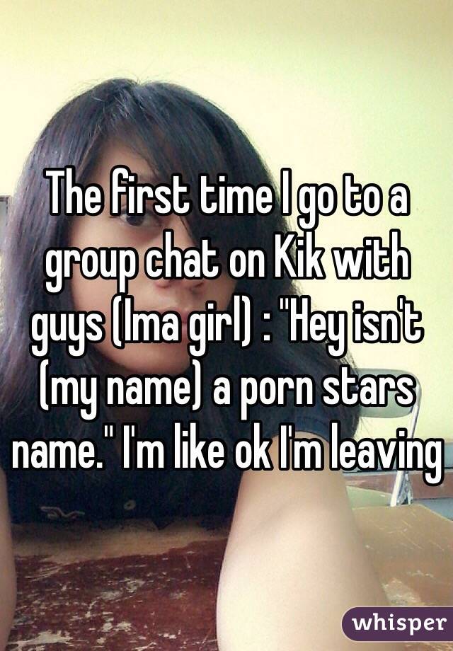 The first time I go to a group chat on Kik with guys (Ima girl) : "Hey isn't (my name) a porn stars name." I'm like ok I'm leaving
