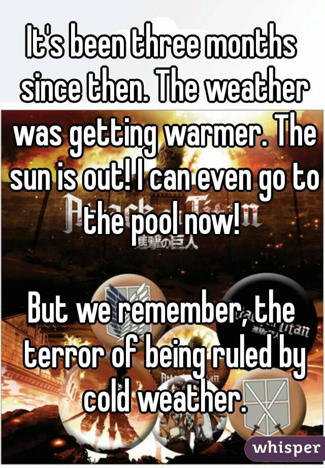 It's been three months since then. The weather was getting warmer. The sun is out! I can even go to the pool now! 

But we remember, the terror of being ruled by cold weather.