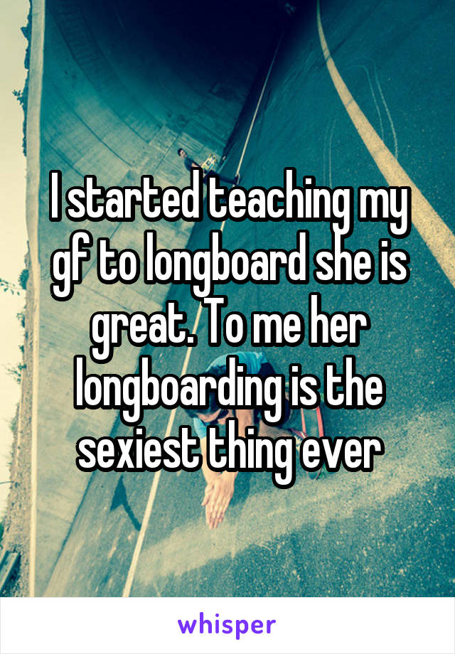 I started teaching my gf to longboard she is great. To me her longboarding is the sexiest thing ever