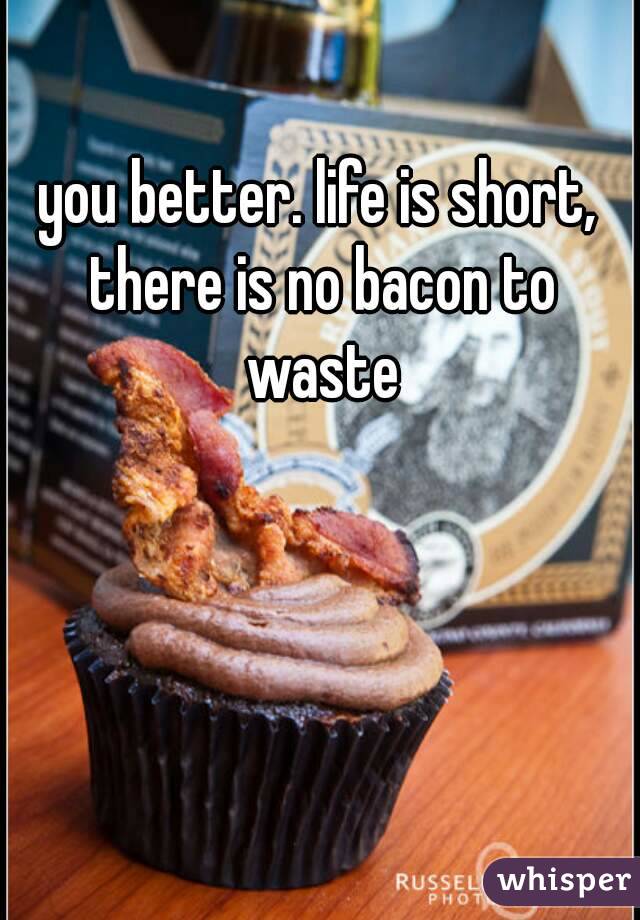 you better. life is short, there is no bacon to waste