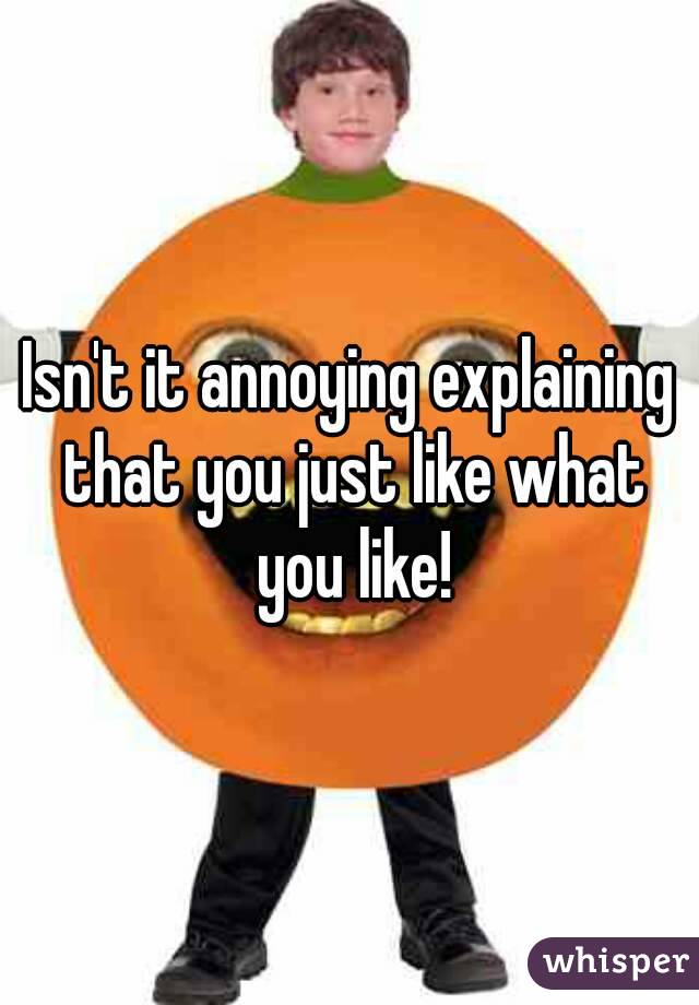 Isn't it annoying explaining that you just like what you like!