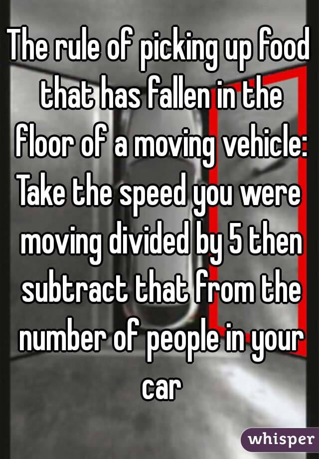 The rule of picking up food that has fallen in the floor of a moving vehicle:
Take the speed you were moving divided by 5 then subtract that from the number of people in your car