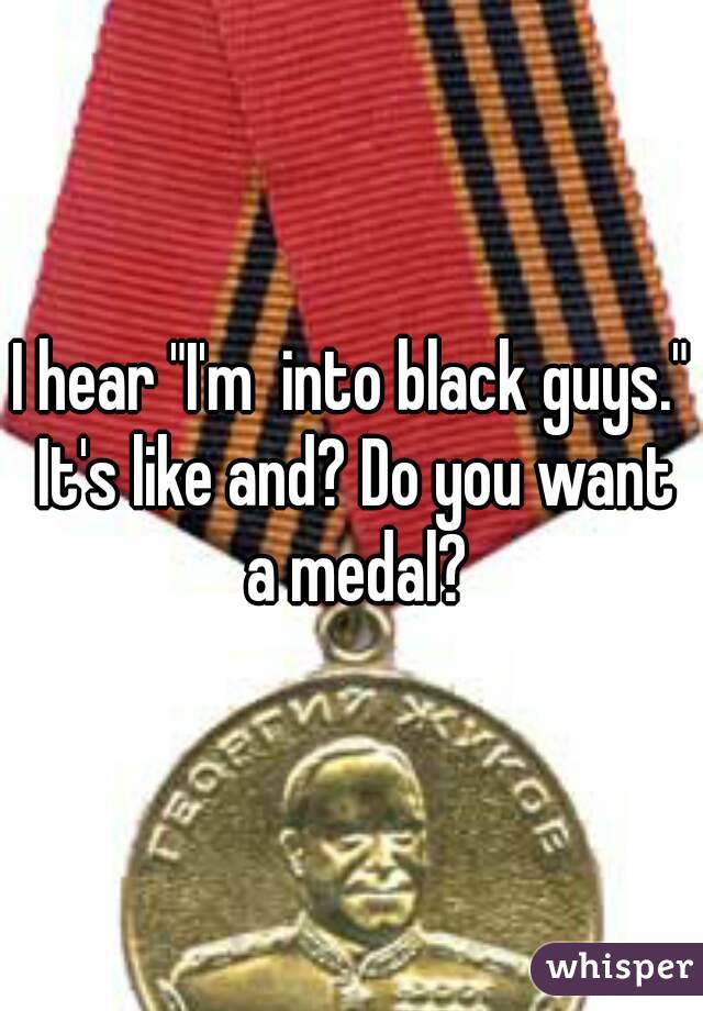 I hear "I'm  into black guys." It's like and? Do you want a medal?