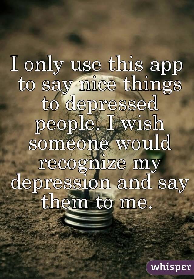 I only use this app to say nice things to depressed people. I wish someone would recognize my depression and say them to me. 