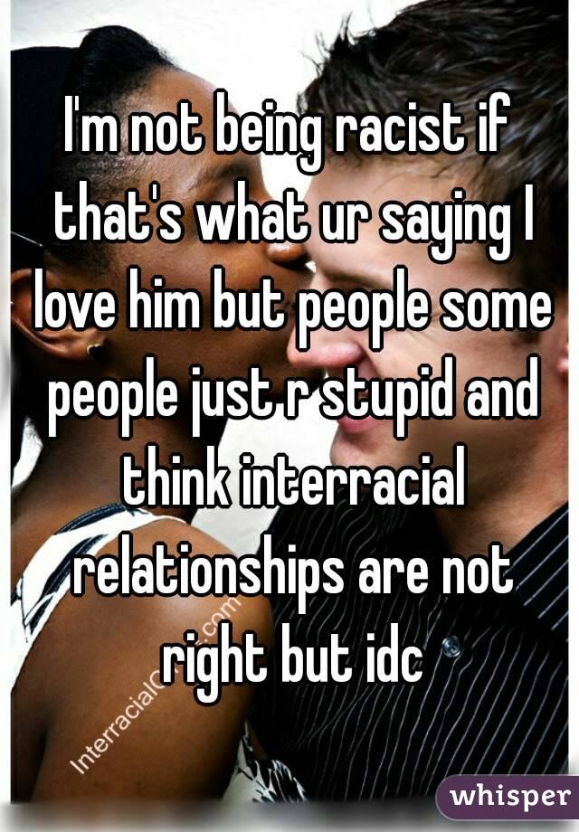 I'm not being racist if that's what ur saying I love him but people some people just r stupid and think interracial relationships are not right but idc