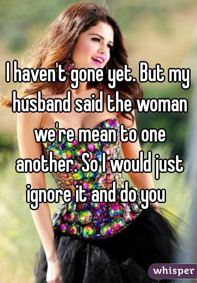 I haven't gone yet. But my husband said the woman we're mean to one another. So I would just ignore it and do you  