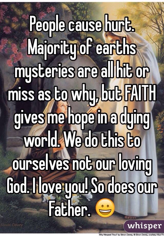 People cause hurt. Majority of earths mysteries are all hit or miss as to why, but FAITH gives me hope in a dying world. We do this to ourselves not our loving God. I love you! So does our Father. 😀