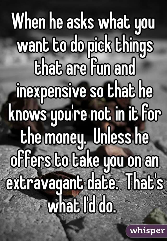 When he asks what you want to do pick things that are fun and inexpensive so that he knows you're not in it for the money.  Unless he offers to take you on an extravagant date.  That's what I'd do.  