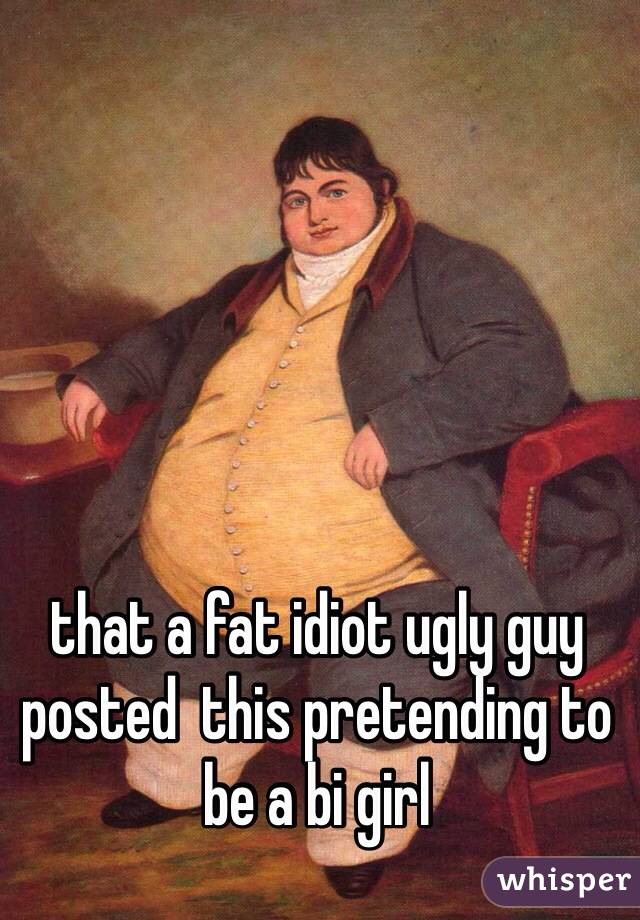 that a fat idiot ugly guy posted  this pretending to be a bi girl