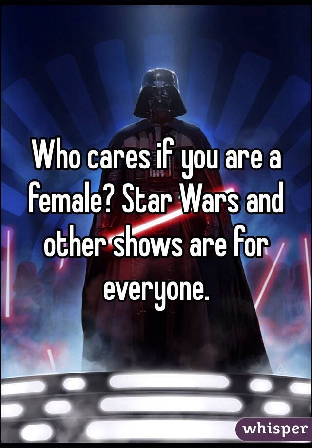 Who cares if you are a female? Star Wars and other shows are for everyone.