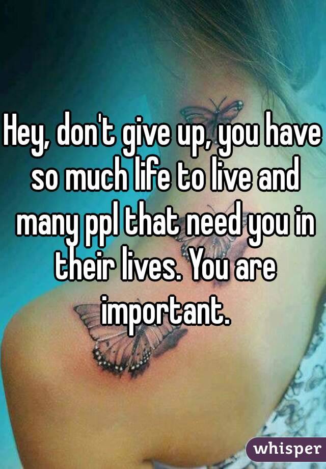 Hey, don't give up, you have so much life to live and many ppl that need you in their lives. You are important.