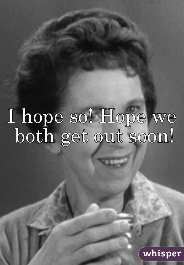 I hope so! Hope we both get out soon!
