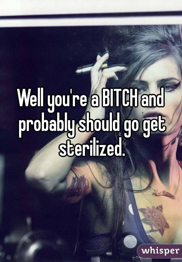 Well you're a BITCH and probably should go get sterilized.