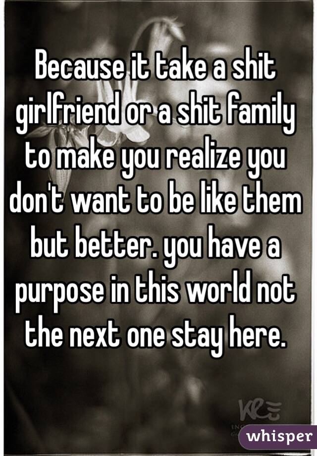 Because it take a shit girlfriend or a shit family to make you realize you don't want to be like them but better. you have a purpose in this world not the next one stay here.