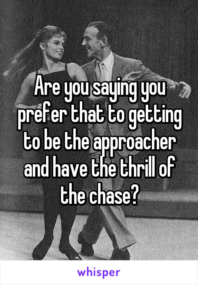 Are you saying you prefer that to getting to be the approacher and have the thrill of the chase?