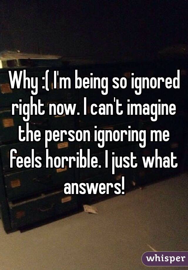 Why :( I'm being so ignored right now. I can't imagine the person ignoring me feels horrible. I just what answers!