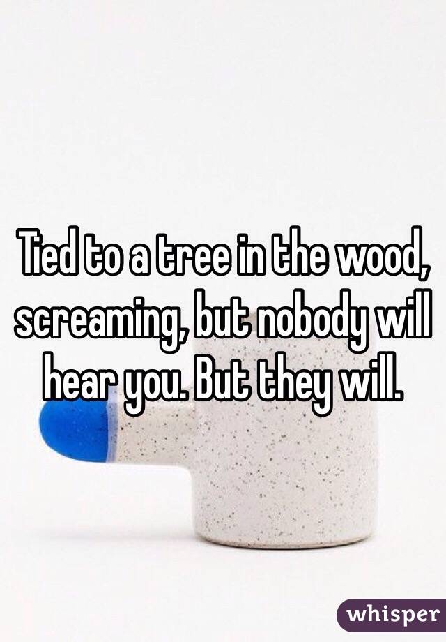 Tied to a tree in the wood, screaming, but nobody will hear you. But they will. 