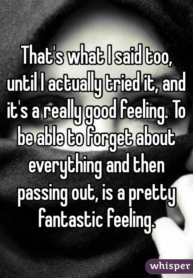 That's what I said too, until I actually tried it, and it's a really good feeling. To be able to forget about everything and then passing out, is a pretty fantastic feeling. 