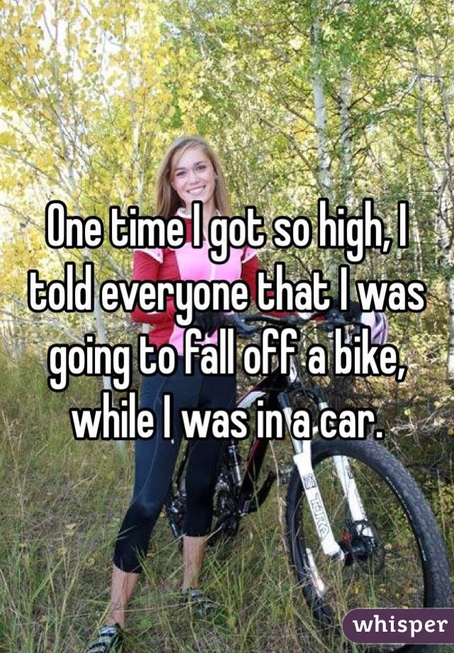 One time I got so high, I told everyone that I was going to fall off a bike, while I was in a car. 