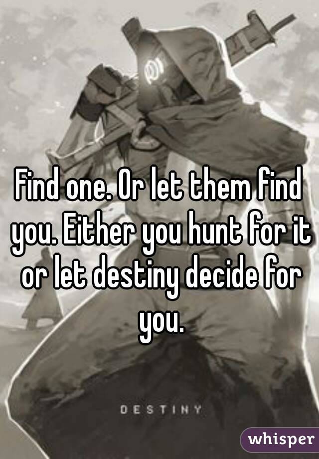 Find one. Or let them find you. Either you hunt for it or let destiny decide for you.