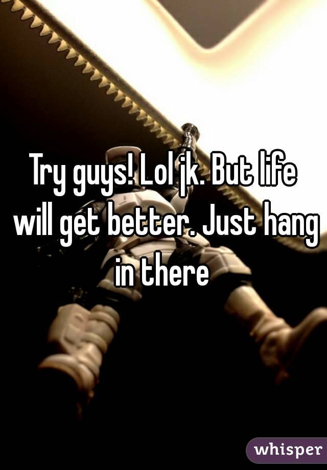Try guys! Lol jk. But life will get better. Just hang in there 