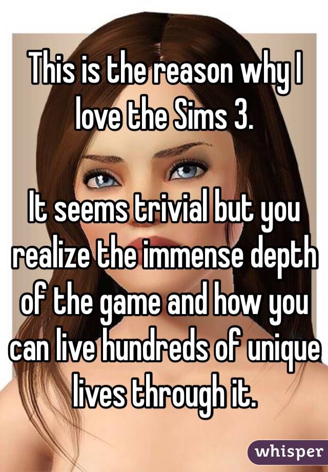 This is the reason why I love the Sims 3.

It seems trivial but you realize the immense depth of the game and how you can live hundreds of unique lives through it.