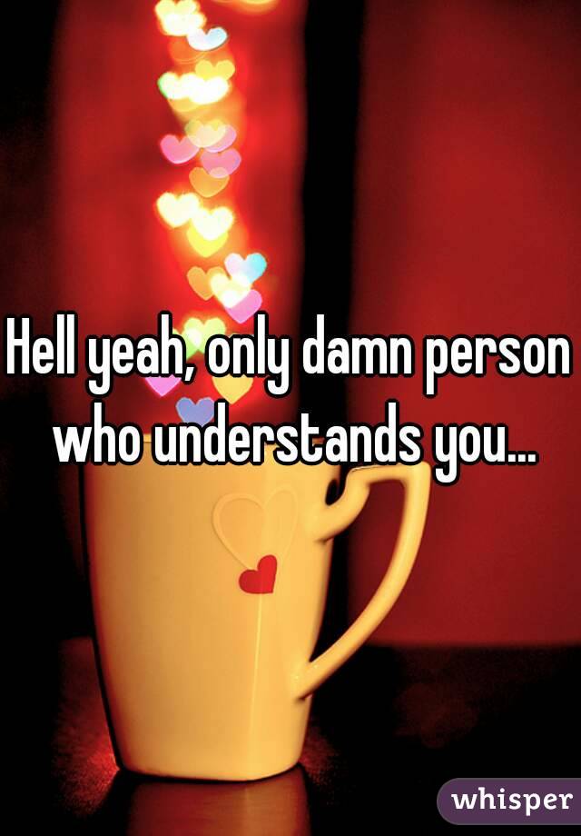 Hell yeah, only damn person who understands you...