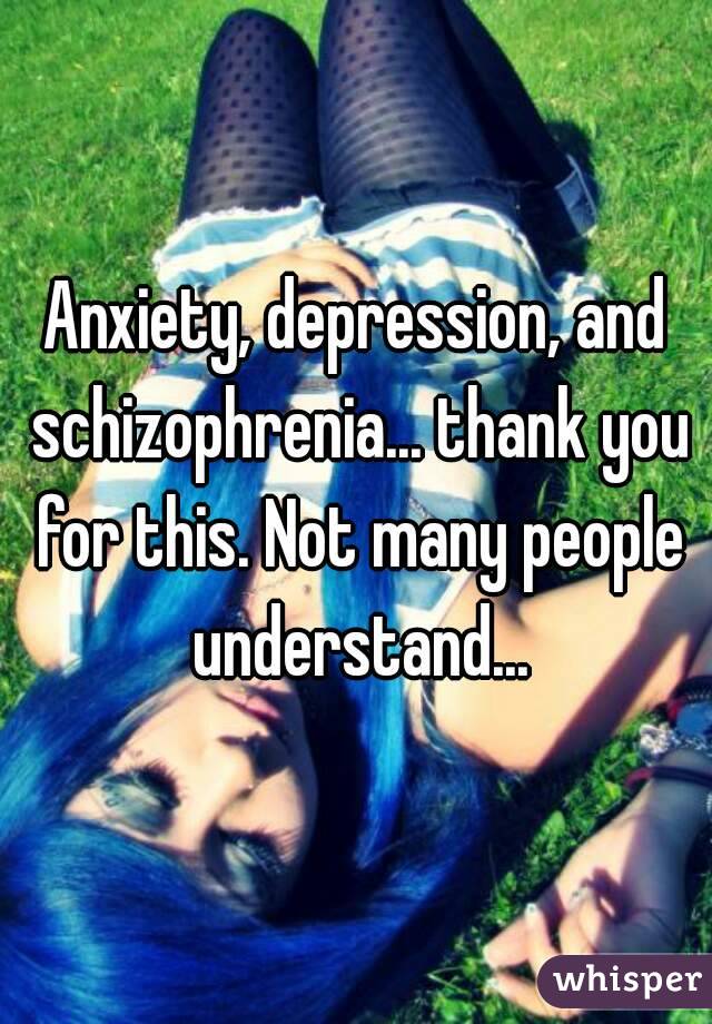Anxiety, depression, and schizophrenia... thank you for this. Not many people understand...
