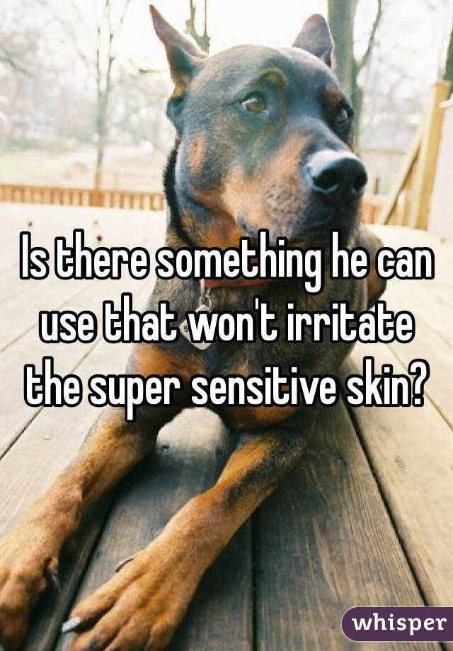 Is there something he can use that won't irritate the super sensitive skin?