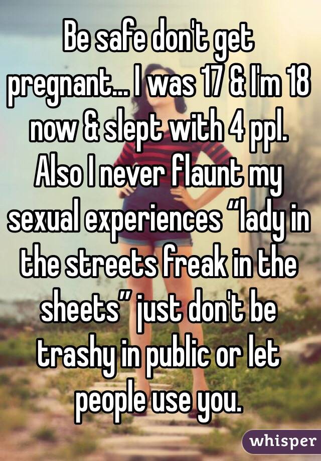 Be safe don't get pregnant... I was 17 & I'm 18 now & slept with 4 ppl. Also I never flaunt my sexual experiences “lady in the streets freak in the sheets” just don't be trashy in public or let people use you. 