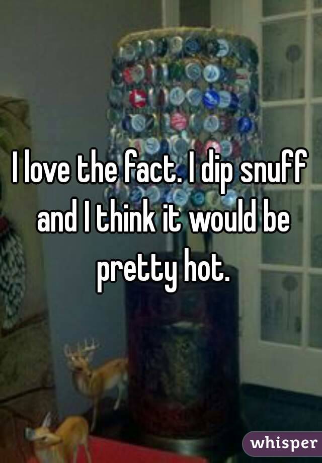 I love the fact. I dip snuff and I think it would be pretty hot.