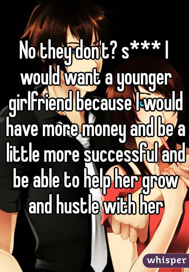 No they don't? s*** I would want a younger girlfriend because I would have more money and be a little more successful and be able to help her grow and hustle with her