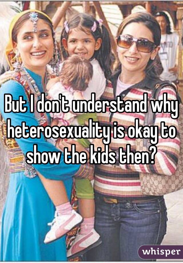 But I don't understand why heterosexuality is okay to show the kids then? 